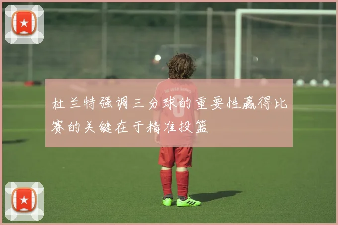 杜兰特强调三分球的重要性赢得比赛的关键在于精准投篮