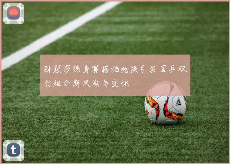 孙颖莎热身赛搭档轮换引发国乒双打组合新风潮与变化
