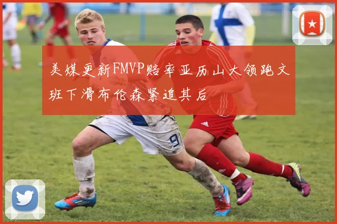 美媒更新FMVP赔率亚历山大领跑文班下滑布伦森紧追其后