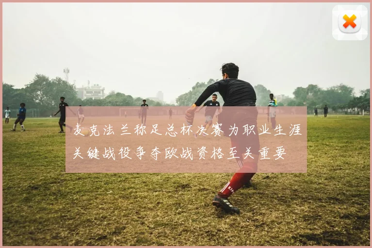 麦克法兰称足总杯决赛为职业生涯关键战役争夺欧战资格至关重要