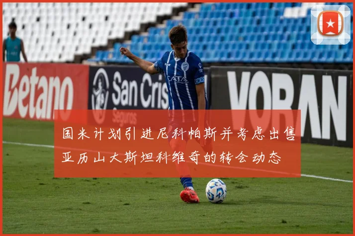 国米计划引进尼科帕斯并考虑出售亚历山大斯坦科维奇的转会动态
