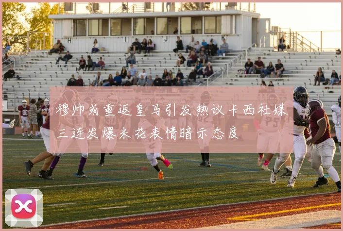 穆帅或重返皇马引发热议卡西社媒三连发爆米花表情暗示态度