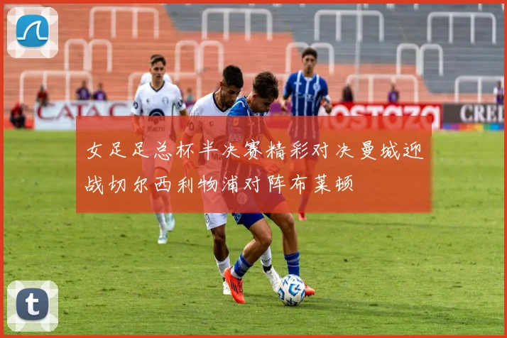女足足总杯半决赛精彩对决曼城迎战切尔西利物浦对阵布莱顿