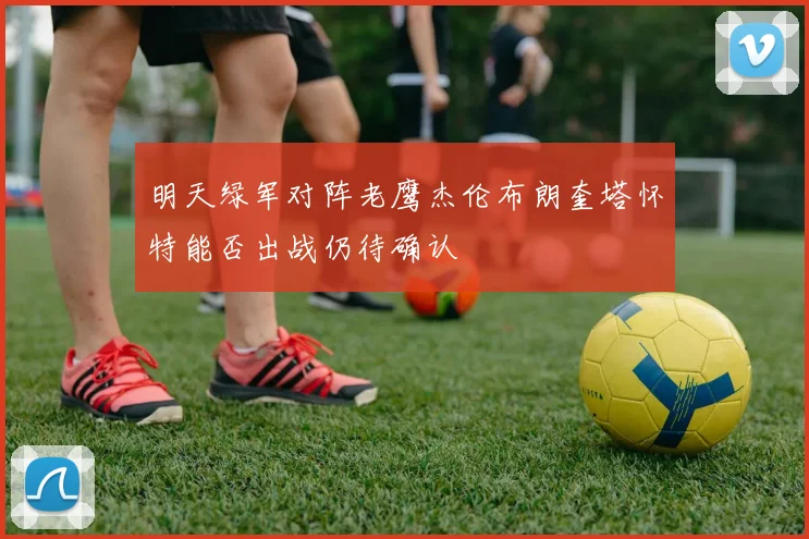 明天绿军对阵老鹰杰伦布朗奎塔怀特能否出战仍待确认