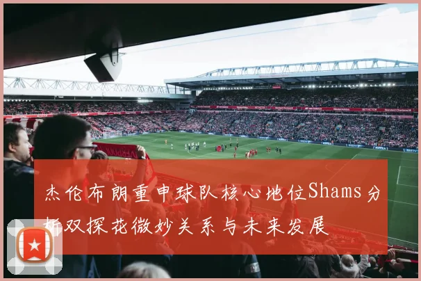 杰伦布朗重申球队核心地位Shams分析双探花微妙关系与未来发展