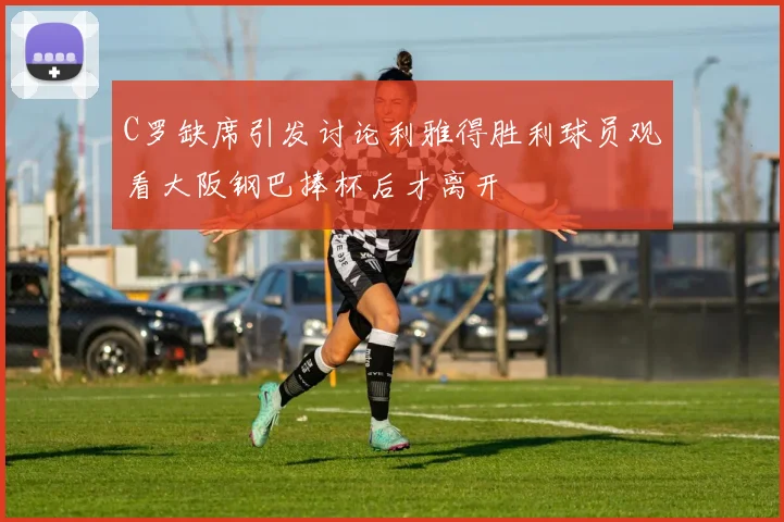 C罗缺席引发讨论利雅得胜利球员观看大阪钢巴捧杯后才离开