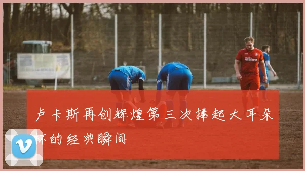 卢卡斯再创辉煌第三次捧起大耳朵杯的经典瞬间