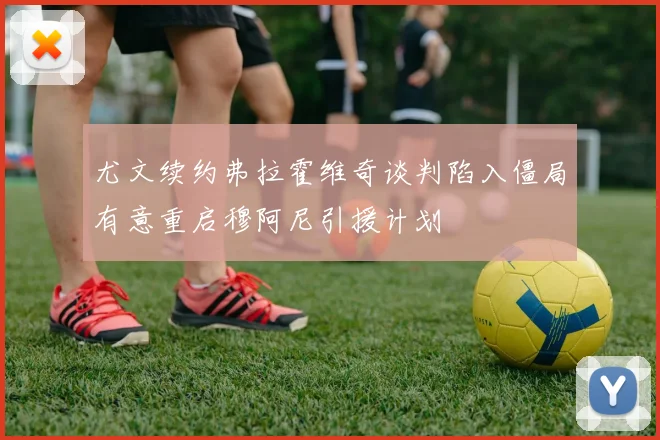 尤文续约弗拉霍维奇谈判陷入僵局有意重启穆阿尼引援计划