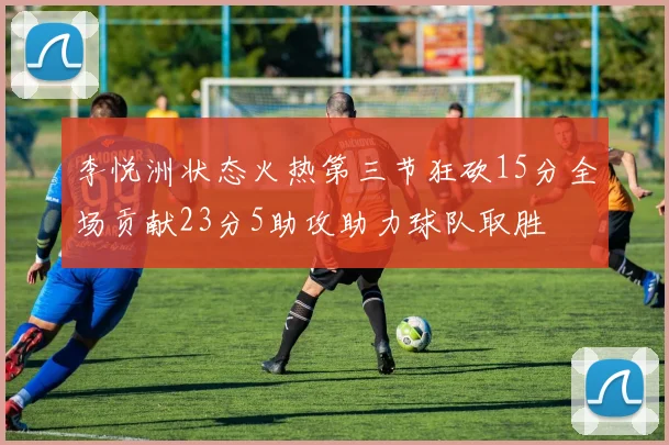 李悦洲状态火热第三节狂砍15分全场贡献23分5助攻助力球队取胜
