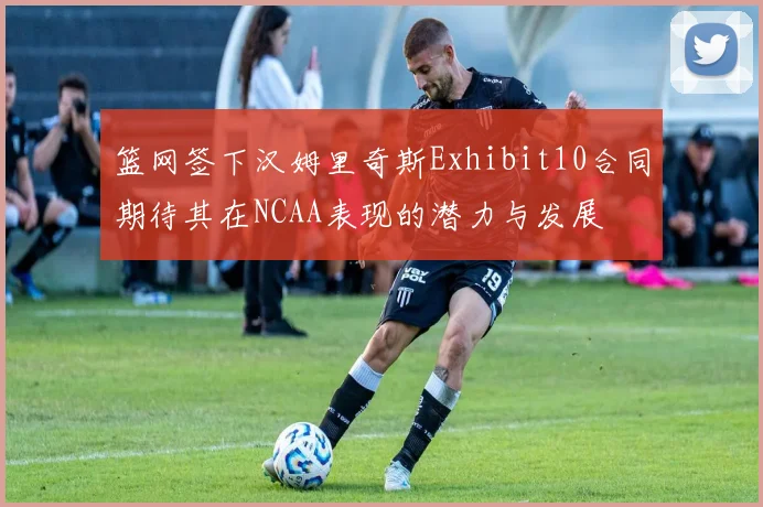 篮网签下汉姆里奇斯Exhibit10合同期待其在NCAA表现的潜力与发展