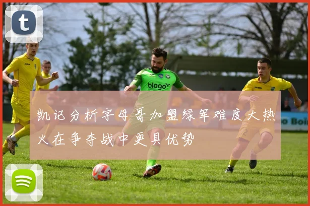 凯记分析字母哥加盟绿军难度大热火在争夺战中更具优势