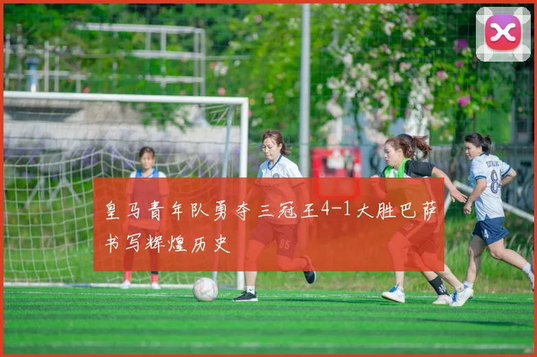 皇马青年队勇夺三冠王4-1大胜巴萨书写辉煌历史