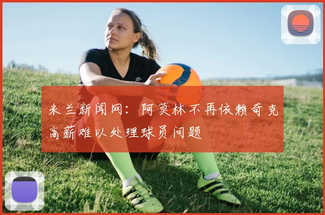 米兰新闻网：阿莫林不再依赖奇克高薪难以处理球员问题