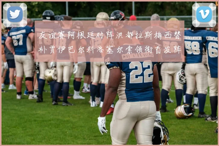 友谊赛阿根廷对阵洪都拉斯梅西替补贾伊巴尔科洛塞尔索领衔首发阵容