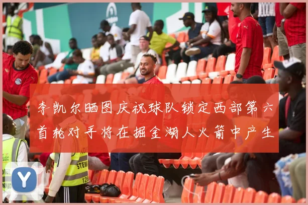 李凯尔晒图庆祝球队锁定西部第六首轮对手将在掘金湖人火箭中产生