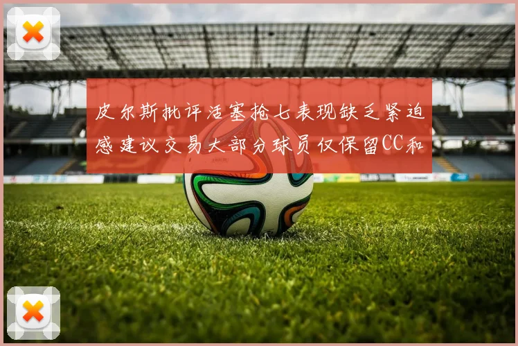 皮尔斯批评活塞抢七表现缺乏紧迫感建议交易大部分球员仅保留CC和詹金斯