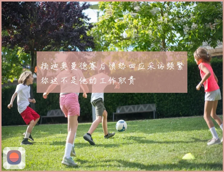扬迪奥曼德赛后愤怒回应采访频繁称这不是他的工作职责