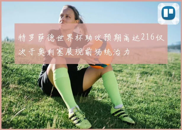 特罗萨德世界杯助攻预期高达216仅次于奥利塞展现前场统治力