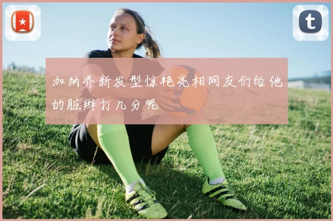 加纳乔新发型惊艳亮相网友们给他的脏辫打几分呢