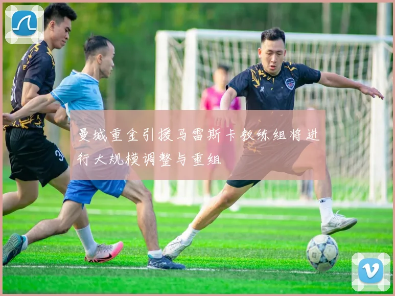 曼城重金引援马雷斯卡教练组将进行大规模调整与重组