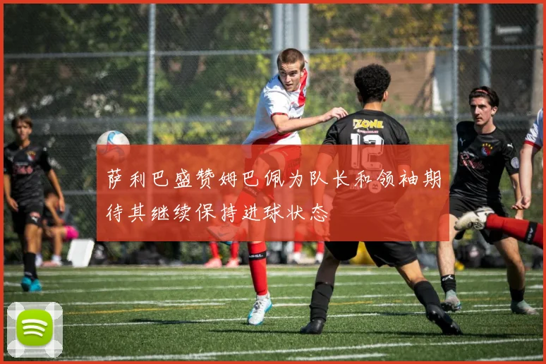 萨利巴盛赞姆巴佩为队长和领袖期待其继续保持进球状态