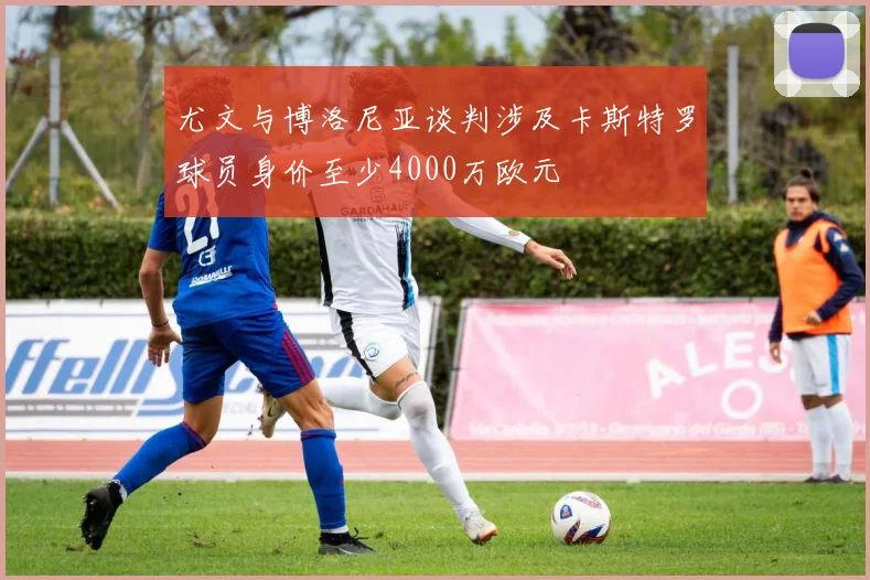尤文与博洛尼亚谈判涉及卡斯特罗球员身价至少4000万欧元